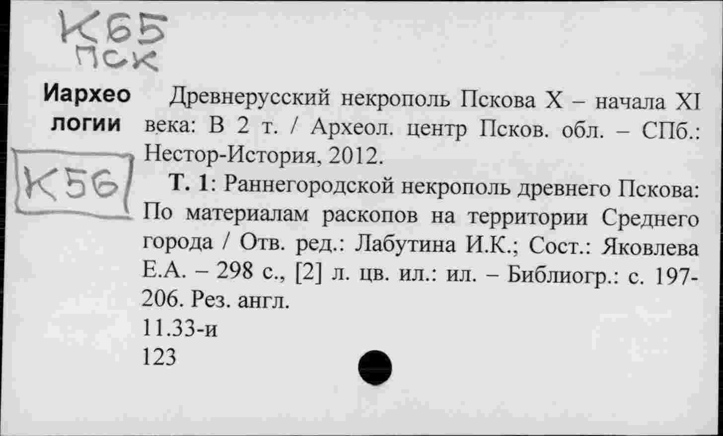 ﻿КЄ5

Иархео Древнерусский некрополь Пскова X - начала XI логи и века: В 2 т. / Археол. центр Псков, обл. - СПб.: Нестор-История, 2012.
T. 1 : Раннегородской некрополь древнего Пскова: По материалам раскопов на территории Среднего города / Отв. ред.: Лабутина И.К.; Сост.: Яковлева Е.А. - 298 с., [2] л. цв. ил.: ил. - Библиогр.: с. 197-206. Рез. англ.
11.33-и
123